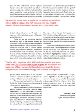 data and other fundamental citizens’ rights as
its core values. We believe that city data is a
common good and a public infrastructure like
water, electricity, roads, and clean air. Data
should be openly accessible, helping the local
tech companies and local production networks
to build future data-driven and AI fuelled ser-
vices and solutions that can create public value
and social return.
That’s why we are promoting practical
alternatives, such as the DECODE project, an
open source, decentralised, privacy-aware and
rights-respecting data platform based on the
blockchain that give back to citizens greater
control and power over their data, and enable
them to decide what kind of data they want
to keep private, what data they want to share,
with whom, on what basis. This is a New Deal on
data, which does not exploit personal data to
pay for critical infrastructure. In this way, the
immense economic value that such data repre-
sents should be returned back to citizens.
This is a decisive change that puts people
first in the design of government services and
reinforces their digital rights.
Barcelona aspires to evolve the smart city
Agenda towards becoming a digital sove-
reign city – a city which empowers citizens to
discuss and articulate their own priorities, set
direction as well as decide upon ethical uses of
technological innovations with clear social im-
pact and public return. This transition process
entails revitalising our economy and rethinking
the future of work in an age of automation and
robotization, and democratise production in
the 4th industrial revolution with the goal of
supporting more circular, inclusive, and co-
llaborative economic models. This is what we
are doing by creating an urban innovation lab,
and supporting makers’ communities, the Fab
City movement, and a real sharing economy.
This includes making public procurement more
transparent, and sustainable through an open
digital marketplace that facilitates the partici-
pation of local startups and small and medium
companies.
Cities of course cannot do this big trans-
formation alone. Everything we develop is open
source, and all the code is posted on Github,
so that our ideas and practices can spread.
Barcelona’s digital policies are based on a free
software platform so they can be shared, reu-
sed and adapted by other cities.
This will lay the foundations for a people
centric digital future. Our broader goal - hun-
derpinned by our strong belief in democratic
and sovereign cities that enhance rather than
undermine common good – is to ensure that
the digital revolution is serving the many, not
just the few.
Francesca Bria
Chief Technology and
Digital Innovation Officer
We want to move from a model of surveillance capitalism,
where data is opaque and not transparent, to a model
where citizens themselves can own and control the data.
That is why, together with NYC and Amsterdam we laun-
ched the City Coalition for Digital Rights, to make sure we
bake rule of law, human rights and democracy into the de-
velopment of future technology and artificial intelligence.
Barcelona Digital City Plan (2015-2019)
5
 
