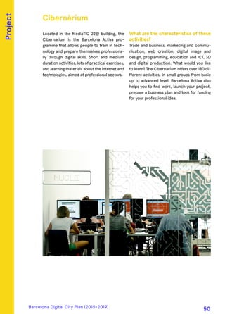 Located in the MediaTIC 22@ building, the
Cibernàrium is the Barcelona Activa pro-
gramme that allows people to train in tech-
nology and prepare themselves professiona-
lly through digital skills. Short and medium
duration activities, lots of practical exercises,
and learning materials about the internet and
technologies, aimed at professional sectors.
What are the characteristics of these
activities?
Trade and business, marketing and commu-
nication, web creation, digital image and
design, programming, education and ICT, 3D
and digital production. What would you like
to learn? The Cibernàrium offers over 180 di-
fferent activities, in small groups from basic
up to advanced level. Barcelona Activa also
helps you to find work, launch your project,
prepare a business plan and look for funding
for your professional idea.
Cibernàrium
Project
Barcelona Digital City Plan (2015-2019)
50
 