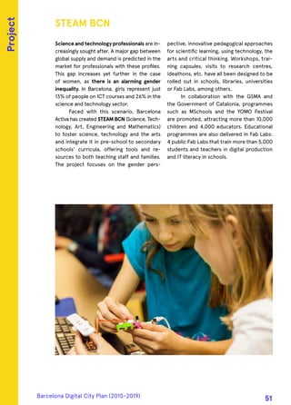 Science and technology professionals are in-
creasingly sought after. A major gap between
global supply and demand is predicted in the
market for professionals with these profiles.
This gap increases yet further in the case
of women, as there is an alarming gender
inequality. In Barcelona, girls represent just
13% of people on ICT courses and 26% in the
science and technology sector.
Faced with this scenario, Barcelona
Activa has created STEAM BCN (Science, Tech-
nology, Art, Engineering and Mathematics)
to foster science, technology and the arts
and integrate it in pre-school to secondary
schools’ curricula, offering tools and re-
sources to both teaching staff and families.
The project focuses on the gender pers-
pective, innovative pedagogical approaches
for scientific learning, using technology, the
arts and critical thinking. Workshops, trai-
ning capsules, visits to research centres,
ideathons, etc. have all been designed to be
rolled out in schools, libraries, universities
or Fab Labs, among others.
In collaboration with the GSMA and
the Government of Catalonia, programmes
such as MSchools and the YOMO Festival
are promoted, attracting more than 10,000
children and 4,000 educators. Educational
programmes are also delivered in Fab Labs:
4 public Fab Labs that train more than 5,000
students and teachers in digital production
and IT literacy in schools.
STEAM BCN
Project
Barcelona Digital City Plan (2015-2019)
51
 