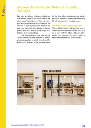 Fab Labs are places to learn, collaborate
in different projects and form part of the
city's social development. They are a pu-
blic service concerning technology and the
science of digital production. Anyone and
everyone can enjoy the spaces, tools and
public resources and propose projects to
improve their surroundings.
Fab Labs are open to everyone and the
"price" paid to use them is known as contra-
prestació, a system of social reinvestment for
the support received in the lab in exchange
for the time, talent, involvement and partici-
pation of people to benefit the community.
All without any money changing hands.
Fab Labs in the Technology Park
The new Technology Park is a showcase of
advanced industry in Barcelona. This spa-
ce is aimed at the city's SMEs and com-
panies that produce their own product in
the field of technology and industry.
Ateneus de Fabricaciò: Network of public
Fab Labs
Project
Barcelona Digital City Plan (2015-2019)
52
 
