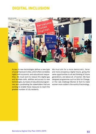 Access to new technologies defines a new type
ofsocialfractureincities,whichoftencorrelates
highly with economic and educational inequa-
lities. We must work to reduce this digital gap
and facilitate skills, abilities and access to new
technologies, by means of educational program-
mes and coordinating the stakeholders that are
working to enable these measures to reach the
greatest number of city residents.
DIGITAL INCLUSION
We must aim for a more democratic, fairer
and more prosperous digital future, giving the
same opportunities to all and thinking of future
generations, and above all, of women. We have
designed programmes such as Girls for Change,
or the i.lab challenge Women & Tech to make
women more visible in the world of technology.
Barcelona Digital City Plan (2015-2019)
53
 