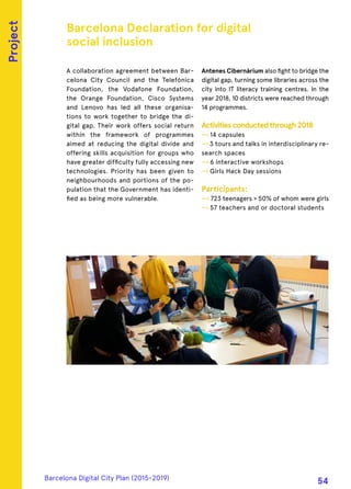 A collaboration agreement between Bar-
celona City Council and the Telefónica
Foundation, the Vodafone Foundation,
the Orange Foundation, Cisco Systems
and Lenovo has led all these organisa-
tions to work together to bridge the di-
gital gap. Their work offers social return
within the framework of programmes
aimed at reducing the digital divide and
offering skills acquisition for groups who
have greater difficulty fully accessing new
technologies. Priority has been given to
neighbourhoods and portions of the po-
pulation that the Government has identi-
fied as being more vulnerable.
Antenes Cibernàrium also fight to bridge the
digital gap, turning some libraries across the
city into IT literacy training centres. In the
year 2018, 10 districts were reached through
14 programmes.
Activitiesconductedthrough2018
—› 14 capsules
—›3 tours and talks in interdisciplinary re-
search spaces
—› 6 interactive workshops
—› Girls Hack Day sessions
Participants:
—› 723 teenagers > 50% of whom were girls
—› 57 teachers and or doctoral students
Barcelona Declaration for digital
social inclusion
Project
Barcelona Digital City Plan (2015-2019)
54
 