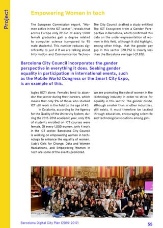 The European Commission report, "Wo-
men active in the ICT sector", reveals that
across Europe only 29 out of every 1,000
female graduates gain a degree related
to computer science (compared to 95
male students). This number reduces sig-
nificantly to just 4 if we are talking about
Information and Communication Techno-
logies (ICT) alone. Females tend to aban-
don the sector during their careers, which
means that only 9% of those who studied
ICT still work in the field by the age of 45.
In Catalonia, according to the Agency
for the Quality of the University System, du-
ring the 2015-2016 academic year, only 13%
of students enrolled on ICT courses were
female. Of every 1,000 women, only 4 work
in the ICT sector. Barcelona City Council
is working on empowering women in tech-
nology to enhance the equality of women.
i.lab's Girls for Change, Data and Women
Hackathons, and Empowering Women in
Tech are some of the events promoted.
The City Council drafted a study entitled
The ICT Ecosystem from a Gender Pers-
pective in Barcelona, which confirmed this
data on the under-representation of wo-
men in this field, although it did highlight,
among other things, that the gender pay
gap in this sector (-10.7%) is clearly less
than the Barcelona average (-21.8%).
We are promoting the role of women in the
technology industry in order to strive for
equality in this sector. The gender divide,
although smaller than in other industries,
still exists. It must therefore be tackled
through education, encouraging scientific
and technological vocations among girls.
Empowering Women in tech
Barcelona City Council incorporates the gender
perspective in everything it does. Seeking gender
equality in participation in international events, such
as the Mobile World Congress or the Smart City Expo,
is an example of this.
Project
Barcelona Digital City Plan (2015-2019)
55
 