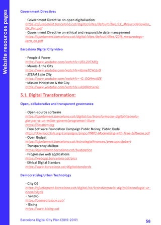 Government Directives
· Government Directive on open digitalisation
https://ajuntament.barcelona.cat/digital/sites/default/files/LE_MesuradeGovern_
EN_9en.pdf
· Government Directive on ethical and responsible data management
https://ajuntament.barcelona.cat/digital/sites/default/files/2018_mesuradego-
vern_en.pdf
Barcelona Digital City video
• People & Power
https://www.youtube.com/watch?v=UEiL2UTXAYg
• Makers & the City
https://www.youtube.com/watch?v=kbmeTCWztxQ
· STEAM & the City
https://www.youtube.com/watch?v=-G_OQHmcKEE
· Mission Innovation & the City
https://www.youtube.com/watch?v=vXD0XdcwrGI
3.1. Digital Transformation:
Open, collaborative and transparent governance
• Open-source software
https://ajuntament.barcelona.cat/digital/ca/transformacio-digital/tecnolo-
gia-per-a-un-millor-govern/programari-lliure
https://flossbcn.org
· Free Software Foundation Campaign Public Money, Public Code
https://download.fsfe.org/campaigns/pmpc/PMPC-Modernising-with-Free-Software.pdf
• Open Budget
https://ajuntament.barcelona.cat/estrategiaifinances/pressupostobert
• Transparency Mailbox
https://ajuntament.barcelona.cat/bustiaetica
• Progressive web applications
https://webapp.barcelona.cat/pics
· Ethical Digital Standars
https://www.barcelona.cat/digitalstandards
Democratising Urban Technology
• City OS
https://ajuntament.barcelona.cat/digital/ca/transformacio-digital/tecnologia-ur-
bana/cityos
• Sentilo
https://connecta.bcn.cat/
• Bicing
https://www.bicing.cat
Websiteresourcespages
Barcelona Digital City Plan (2015-2019)
58
 