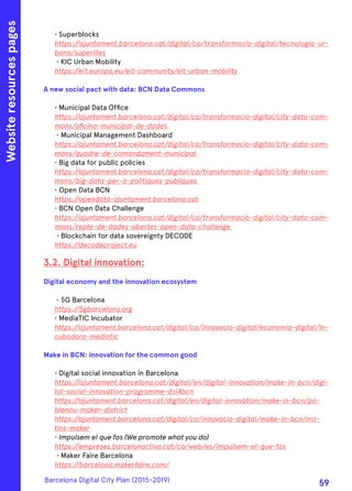 • Superblocks
https://ajuntament.barcelona.cat/digital/ca/transformacio-digital/tecnologia-ur-
bana/superilles
• KIC Urban Mobility
https://eit.europa.eu/eit-community/eit-urban-mobility
A new social pact with data: BCN Data Commons
• Municipal Data Office
https://ajuntament.barcelona.cat/digital/ca/transformacio-digital/city-data-com-
mons/oficina-municipal-de-dades
• Municipal Management Dashboard
https://ajuntament.barcelona.cat/digital/ca/transformacio-digital/city-data-com-
mons/quadre-de-comandament-municipal
• Big data for public policies
https://ajuntament.barcelona.cat/digital/ca/transformacio-digital/city-data-com-
mons/big-data-per-a-politiques-publiques
• Open Data BCN
https://opendata-ajuntament.barcelona.cat
• BCN Open Data Challenge
https://ajuntament.barcelona.cat/digital/ca/transformacio-digital/city-data-com-
mons/repte-de-dades-obertes-open-data-challenge
• Blockchain for data sovereignty DECODE
https://decodeproject.eu
3.2. Digital innovation:
Digital economy and the innovation ecosystem
• 5G Barcelona
https://5gbarcelona.org
• MediaTIC Incubator
https://ajuntament.barcelona.cat/digital/ca/innovacio-digital/economia-digital/in-
cubadora-mediatic
Make in BCN: innovation for the common good
• Digital social innovation in Barcelona
https://ajuntament.barcelona.cat/digital/en/digital-innovation/make-in-bcn/digi-
tal-social-innovation-programme-dsi4bcn
https://ajuntament.barcelona.cat/digital/en/digital-innovation/make-in-bcn/po-
blenou-maker-district
https://ajuntament.barcelona.cat/digital/ca/innovacio-digital/make-in-bcn/ma-
tins-maker
• Impulsem el que fas (We promote what you do)
https://empreses.barcelonactiva.cat/ca/web/es/impulsem-el-que-fas
• Maker Faire Barcelona
https://barcelona.makerfaire.com/
Websiteresourcespages
Barcelona Digital City Plan (2015-2019)
59
 