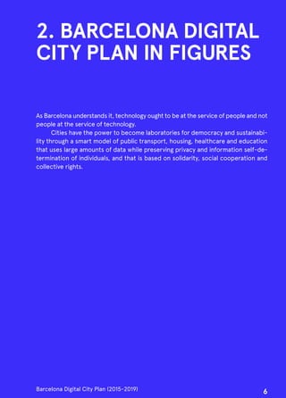 2. BARCELONA DIGITAL
CITY PLAN IN FIGURES
As Barcelona understands it, technology ought to be at the service of people and not
people at the service of technology.
Cities have the power to become laboratories for democracy and sustainabi-
lity through a smart model of public transport, housing, healthcare and education
that uses large amounts of data while preserving privacy and information self-de-
termination of individuals, and that is based on solidarity, social cooperation and
collective rights.
Barcelona Digital City Plan (2015-2019)
6
 