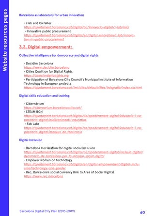 Barcelona as laboratory for urban innovation    
• i.lab and Ca l’Alier
https://ajuntament.barcelona.cat/digital/ca/innovacio-digital/i-lab/inici
• Innovative public procurement
https://ajuntament.barcelona.cat/digital/en/digital-innovation/i-lab/innova-
tion-in-public-procurement
3.3. Digital empowerment:
Collective intelligence for democracy and digital rights
• Decidim Barcelona
https://www.decidim.barcelona
• Cities Coalition for Digital Rights
https://citiesfordigitalrights.org
• Participation of Barcelona City Council's Municipal Institute of Information
Technology in European projects
https://ajuntament.barcelona.cat/imi/sites/default/files/infografia/index_ca.html
Digital skills education and training
• Cibernàrium
https://cibernarium.barcelonactiva.cat/
• STEAM BCN
https://ajuntament.barcelona.cat/digital/ca/apoderament-digital/educacio-i-ca-
pacitacio-digital/esdeveniments-educatius
• Fab Labs
https://ajuntament.barcelona.cat/digital/ca/apoderament-digital/educacio-i-ca-
pacitacio-digital/ateneus-de-fabricacio
Digital Inclusion
• Barcelona Declaration for digital social inclusion
https://ajuntament.barcelona.cat/digital/ca/apoderament-digital/inclusio-digital/
declaracio-de-barcelona-per-la-inclusio-social-digital
• Empower women on technology
https://ajuntament.barcelona.cat/digital/en/digital-empowerment/digital-inclu-
sion/technology-and-gender
• Rec, Barcelona’s social currency (link to Area of Social Rights)
https://www.rec.barcelona
Websiteresourcespages
Barcelona Digital City Plan (2015-2019)
60
 