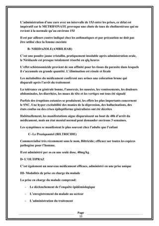 L’administration d’une cure avec un intervalle de 15J entre les prises, ce délai est
impératif car le METRIFONATE provoque une chute de taux de cholinestérase qui ne
revient à la normale qu’au environs 15J
Il est par ailleurs contre indiqué chez les asthmatiques et par précaution ne doit pas
être utilisé chez la femme enceinte
B- NIRIDAZOLE(AMBILHAR)
C’est une poudre jaune cristallin, pratiquement insoluble après administration orale,
le Niridazole est presque totalement résorbé en qlq heures
L’effet schistosomicide provient de son affinité pour les tissus du parasite dans lesquels
il s’accumule en grande quantité. L’élimination est rénale et fécale
Les métabolites du médicament confèrent aux urines une coloration brune qui
disparaît après l’arrêt du traitement
La tolérance en générale bonne, l’anorexie, les nausées, les vomissements, les douleurs
abdominales, les diarrhées, les maux de tête et les vertiges ont tous été signalé
Parfois des éruptions cutanées se produisent, les effets les plus importants concernent
le SNC. Une hyper excitabilité des manies de la dépression, des hallucinations, des
états confus ou des crises épileptiforme généralisées ont été décrites
Habituellement, les manifestations aigue disparaissent au bout de 48h d’arrêt du
médicament, mais un état mental normal peut demander environs 3 semaines.
Les symptômes se manifestent le plus souvent chez l’adulte que l’enfant
C- Le Praziquantel (BILTRICIDE)
Commercialisé très récemment sous le nom, Biltricide; efficace sur toutes les espèces
pathogène pour l’homme.
Il est administré per os en une seule dose, 40mg/kg
D- L’OLTIPRAZ
C’est également un nouveau médicament efficace, administré en une prise unique
III- Modalités de prise en charge du malade
La prise en charge du malade comprend:
- Le déclenchement de l’enquête épidémiologique
- L’enregistrement du malade au secteur
- L’administration du traitement
Page
10
 
