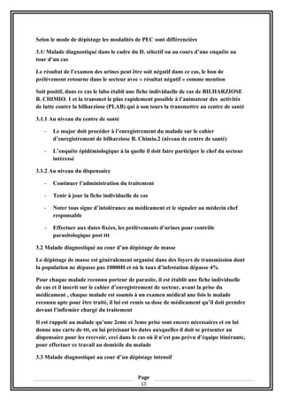 Selon le mode de dépistage les modalités de PEC sont différenciées
3.1/ Malade diagnostiqué dans le cadre du D. sélectif ou au cours d’une enquête au
tour d’un cas
Le résultat de l’examen des urines peut être soit négatif dans ce cas, le bon de
prélèvement retourne dans le secteur avec « résultat négatif » comme mention
Soit positif, dans ce cas le labo établi une fiche individuelle de cas de BILHARZIOSE
B. CHIMIO. 1 et la transmet le plus rapidement possible à l’animateur des activités
de lutte contre la bilharziose (PLAB) qui à son tours la transmettre au centre de santé
3.1.1 Au niveau du centre de santé
- Le major doit procéder à l’enregistrement du malade sur le cahier
d’enregistrement de bilharziose B. Chimio.2 (niveau de centre de santé)
- L’enquête épidémiologique à la quelle il doit faire participer le chef du secteur
intéressé
3.1.2 Au niveau du dispensaire
- Continuer l’administration du traitement
- Tenir à jour la fiche individuelle de cas
- Noter tous signe d’intolérance au médicament et le signaler au médecin chef
responsable
- Effectuer aux dates fixées, les prélèvements d’urines pour contrôle
parasitologique post ttt
3.2 Malade diagnostiqué au cour d’un dépistage de masse
Le dépistage de masse est généralement organisé dans des foyers de transmission dont
la population ne dépasse pas 10000H et où le taux d’infestation dépasse 4%
Pour chaque malade reconnu porteur de parasite, il est établit une fiche individuelle
de cas et il inscrit sur le cahier d’enregistrement de secteur, avant la prise du
médicament , chaque malade est soumis à un examen médical une fois le malade
reconnu apte pour être traité, il lui est remis sa dose de médicament qu’il doit prendre
devant l’infirmier chargé du traitement
Il est rappelé au malade qu’une 2eme et 3eme prise sont encore nécessaires et en lui
donne une carte de ttt, en lui précisant les dates auxquelles il doit se présenter au
dispensaire pour les recevoir, ceci dans le cas où il n’est pas prévu d’équipe itinérante,
pour effectuer ce travail au domicile du malade
3.3 Malade diagnostiqué au cour d’un dépistage intensif
Page
11
 