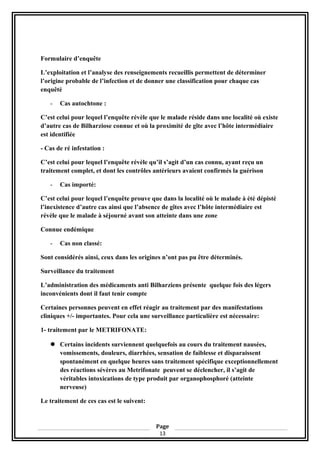 Formulaire d’enquête
L’exploitation et l’analyse des renseignements recueillis permettent de déterminer
l’origine probable de l’infection et de donner une classification pour chaque cas
enquêté
- Cas autochtone :
C’est celui pour lequel l’enquête révèle que le malade réside dans une localité où existe
d’autre cas de Bilharziose connue et où la proximité de gîte avec l’hôte intermédiaire
est identifiée
- Cas de ré infestation :
C’est celui pour lequel l’enquête révèle qu’il s’agit d’un cas connu, ayant reçu un
traitement complet, et dont les contrôles antérieurs avaient confirmés la guérison
- Cas importé:
C’est celui pour lequel l’enquête prouve que dans la localité où le malade à été dépisté
l’inexistence d’autre cas ainsi que l’absence de gîtes avec l’hôte intermédiaire est
révèle que le malade à séjourné avant son atteinte dans une zone
Connue endémique
- Cas non classé:
Sont considérés ainsi, ceux dans les origines n’ont pas pu être déterminés.
Surveillance du traitement
L’administration des médicaments anti Bilharziens présente quelque fois des légers
inconvénients dont il faut tenir compte
Certaines personnes peuvent en effet réagir au traitement par des manifestations
cliniques +/- importantes. Pour cela une surveillance particulière est nécessaire:
1- traitement par le METRIFONATE:
 Certains incidents surviennent quelquefois au cours du traitement nausées,
vomissements, douleurs, diarrhées, sensation de faiblesse et disparaissent
spontanément en quelque heures sans traitement spécifique exceptionnellement
des réactions sévères au Metrifonate peuvent se déclencher, il s’agit de
véritables intoxications de type produit par organophosphoré (atteinte
nerveuse)
Le traitement de ces cas est le suivent:
Page
13
 