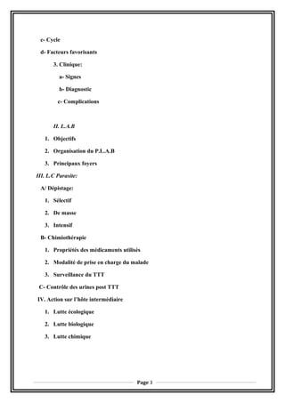 c- Cycle
d- Facteurs favorisants
3. Clinique:
a- Signes
b- Diagnostic
c- Complications
II. L.A.B
1. Objectifs
2. Organisation du P.L.A.B
3. Principaux foyers
III. L.C Parasite:
A/ Dépistage:
1. Sélectif
2. De masse
3. Intensif
B- Chimiothérapie
1. Propriétés des médicaments utilisés
2. Modalité de prise en charge du malade
3. Surveillance du TTT
C- Contrôle des urines post TTT
IV. Action sur l’hôte intermédiaire
1. Lutte écologique
2. Lutte biologique
3. Lutte chimique
Page 3
 