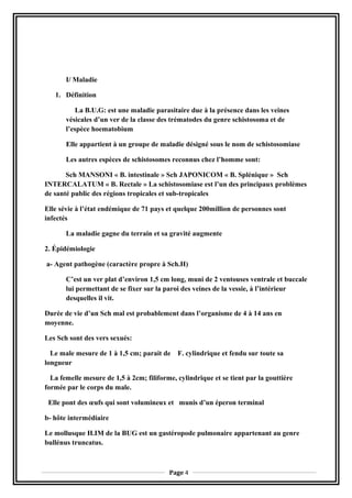 I/ Maladie
1. Définition
La B.U.G: est une maladie parasitaire due à la présence dans les veines
vésicales d’un ver de la classe des trématodes du genre schistosoma et de
l’espèce hoematobium
Elle appartient à un groupe de maladie désigné sous le nom de schistosomiase
Les autres espèces de schistosomes reconnus chez l’homme sont:
Sch MANSONI « B. intestinale » Sch JAPONICOM « B. Splénique » Sch
INTERCALATUM « B. Rectale » La schistosomiase est l’un des principaux problèmes
de santé public des régions tropicales et sub-tropicales
Elle sévie à l’état endémique de 71 pays et quelque 200million de personnes sont
infectés
La maladie gagne du terrain et sa gravité augmente
2. Épidémiologie
a- Agent pathogène (caractère propre à Sch.H)
C’est un ver plat d’environ 1,5 cm long, muni de 2 ventouses ventrale et buccale
lui permettant de se fixer sur la paroi des veines de la vessie, à l’intérieur
desquelles il vit.
Durée de vie d’un Sch mal est probablement dans l’organisme de 4 à 14 ans en
moyenne.
Les Sch sont des vers sexués:
Le male mesure de 1 à 1,5 cm; parait de F. cylindrique et fendu sur toute sa
longueur
La femelle mesure de 1,5 à 2cm; filiforme, cylindrique et se tient par la gouttière
formée par le corps du male.
Elle pont des œufs qui sont volumineux et munis d’un éperon terminal
b- hôte intermédiaire
Le mollusque H.IM de la BUG est un gastéropode pulmonaire appartenant au genre
bullénus truncatus.
Page 4
 