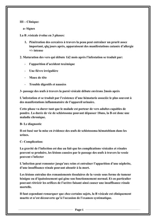 III – Clinique:
a- Signes
La B .vésicale évolue en 3 phases:
1. Pénétration des cercaires à travers la peau peut entraîner un prurit assez
important, qlq jours après, apparaissent des manifestations cutanée d’allergie
+/- intense
2. Maturation des vers qui débute 1à2 mois après l’infestation se traduit par:
- l’apparition d’accident toxémique
- Une fièvre irrégulière
- Maux de tête
- Trouble digestifs et nausées
3- passage des œufs à travers la paroi vésicale débute environs 2mois après
L’infestation et se traduit par l’existence d’une hématurie associée le plus souvent à
des manifestations inflammatoire de l’appareil urinaire.
Cette phase va durer tant que le malade est porteur de vers adultes capables de
pondre. La durée de vie de schistosome pouvant dépasser 10ans, la B est donc une
maladie chronique.
B- Le diagnostic
Il est basé sur la mise en évidence des œufs de schistosoma hématobium dans les
urines.
C- Complication:
La gravité de l’infection est due au fait que les complications vésicales et rénales
peuvent se produire, les lésions causées par le passage des œufs à travers la vessie
peuvent s’infecter
L’infection peut remonter jusqu’aux reins et entraîner l’apparition d’une néphrite,
d’une insuffisance rénale pouvant aboutir à la mort.
Les lésions entraîne des remaniements tissulaires de la vessie sous forme de tumeur
bénigne ou d’épaississement qui gène son fonctionnement normal. Et en particulier
pouvant rétrécir les orifices de l’urètre faisant ainsi causer une insuffisance rénale
mortelle.
Il faut cependant remarquer que chez certains sujets, la B vésicale est cliniquement
muette et n’est découverte qu’à l’occasion de l’examen systématique.
Page 6
 