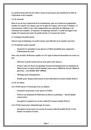Les prélèvements doivent être faits à toutes les personnes qui constituent la cible de
l’opération ou de l’enquête
3-3/ D. Intensif:
Dans le cas de foyer important de la transmission, tant sur le plan de la population
touchée ou exposée aux risques, que sur le plan de l’espace couvert par l’endémie , il
convient pour réaliser à des coûts supportables une opération de dépistage et de
traitement des malades , d’organiser un dépistage intensif. Ce mode fait appel à une
équipe de 6 agents qui assure les prélèvements et l’examen des urines.
4- Technique de prélèvement
Selon le type de dépistage, les prélèvements sont effectués de la manière suivante:
4-1/ D.Sélectif:( actif et passif)
- Soumettre le consultant à une épreuve d’effort préalable pour augmenter
l’élimination des œufs
Pour cela, lui faire 20 flexions rapides ou s’il s’agit d’enfant lui demander de courir un
peu
- Effectuer le prélèvement tout de suite après cette épreuve.
- Prélever dans un flacon en plastique fermant hermétiquement un minimum de
50ml d’urine on ajoute 2ml de liquide conservateur (300ml de formol+100ml de
glycérine + eau distillée QSP 1000ml)
- Mélanger pour homogénéiser.
- Établir pour chaque prélèvement un bon individuel d’examen modèle B.Sch 1
4-2/ D. de Masse
4.2.1 Prélèvement à l’entourage d’un cas dépisté :
- Soumettre la personne à une épreuve d’effort
- Prélever un minimum de 50ml dans un flacon en plastique + 2ml de liquide
conservateur
- Enregistrer le patient sur un bon collectif d’examen modèle B.Sch 2
4.2.2/ Prélèvement pour chimiothérapie de masse:
- Enregistrer la personne sur un bon d’examen collectif modèle B.Sch 2 et lui
donner un numéro d’ordre.
Page 8
 