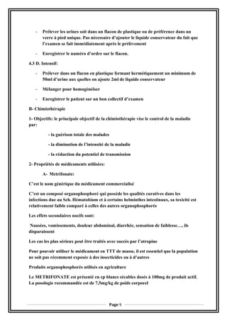 - Prélever les urines soit dans un flacon de plastique ou de préférence dans un
verre à pied unique. Pas nécessaire d’ajouter le liquide conservateur du fait que
l’examen se fait immédiatement après le prélèvement
- Enregistrer le numéro d’ordre sur le flacon.
4.3 D. Intensif:
- Prélever dans un flacon en plastique fermant hermétiquement un minimum de
50ml d’urine aux quelles on ajoute 2ml de liquide conservateur
- Mélanger pour homogénéiser
- Enregistrer le patient sur un bon collectif d’examen
B- Chimiothérapie
1- Objectifs: le principale objectif de la chimiothérapie vise le control de la maladie
par:
- la guérison totale des malades
- la diminution de l’intensité de la maladie
- la réduction du potentiel de transmission
2- Propriétés de médicaments utilisées:
A- Metrifonate:
C’est le nom générique du médicament commercialisé
C’est un composé organophosphoré qui possède les qualités curatives dans les
infections due au Sch. Hématobium et à certains helminthes intestinaux, sa toxicité est
relativement faible comparé à celles des autres organophosphorés
Les effets secondaires nocifs sont:
Nausées, vomissements, douleur abdominal, diarrhée, sensation de faiblesse…, ils
disparaissent
Les cas les plus sérieux peut être traités avec succès par l’atropine
Pour pouvoir utiliser le médicament en TTT de masse, il est essentiel que la population
ne soit pas récemment exposée à des insecticides ou à d’autres
Produits organophosphorés utilisés en agriculture
Le METRIFONATE est présenté en cp blancs sécables dosés à 100mg de produit actif.
La posologie recommandée est de 7,5mg/kg de poids corporel
Page 9
 