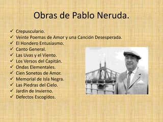 Obras de Pablo Neruda.
 Crepusculario.
 Veinte Poemas de Amor y una Canción Desesperada.
 El Hondero Entusiasmo.
 Canto General.
 Las Uvas y el Viento.
 Los Versos del Capitán.
 Ondas Elementales.
 Cien Sonetos de Amor.
 Memorial de Isla Negra.
 Las Piedras del Cielo.
 Jardín de Invierno.
 Defectos Escogidos.
 