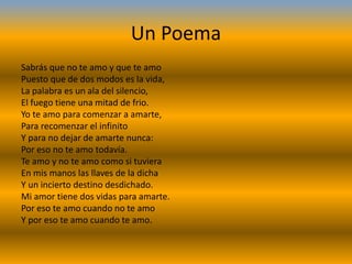 Un Poema
Sabrás que no te amo y que te amo
Puesto que de dos modos es la vida,
La palabra es un ala del silencio,
El fuego tiene una mitad de frio.
Yo te amo para comenzar a amarte,
Para recomenzar el infinito
Y para no dejar de amarte nunca:
Por eso no te amo todavía.
Te amo y no te amo como si tuviera
En mis manos las llaves de la dicha
Y un incierto destino desdichado.
Mi amor tiene dos vidas para amarte.
Por eso te amo cuando no te amo
Y por eso te amo cuando te amo.
 