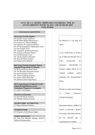 ACTA DE LA SESIÓN ORDINARIA CELEBRADA POR EL
         AYUNTAMIENTO PLENO EL DIA 3 DE JUNIO DE 2010
                         NÚM. 05/2010

      CONCEJALES ASISTENTES

Del Grupo Partido Popular
D. Enrique Crespo Calatrava
Dª Mª Isabel Miquel Marticorena           En Manises a 3 de junio de
D. Francisco E. Gimeno Miñana
D. Francisco M. Izquierdo Moreno          2010.
Dª. Mª Desamparados Valldecabres Valls
D. José Tamarit Vivó
Dª. Amalia R. Wollstein Giménez
Dª. Francisca Montoro Pajares             A las 12,00 horas, se reúnen
D. José Bustamante Luna
Dª. Alicia Calatrava Salvador             en el Salón de Sesiones de la
Dª. Rosa Mª Pérez Jiménez
D. Enrique Soler Marrahi                  Casa         Consistorial         las

Del Grupo Partido Socialista Obrero       personas        relacionadas al
Español-Progressistes de Manises
Dª Mª Fernanda Escribano Botet            margen, siendo objeto de la
Dª. Mª Mercedes Sancenón Latorre
D. Antonio Gómez Gómez                    reunión       celebrar       sesión
Dª. Teresa Calabuig Noguera
D. Álvaro Alfaro Belmonte                 ordinaria del Ayuntamiento
D. Alfonso Carlos López Reyes
                                          Pleno.
Del Grupo Esquerra Unida-Els Verds-
Izquierda Republicana:Acord
Municipal d’Esquerres i Ecologista
                                          Preside la sesión don Enrique
D. Jesús León Hidalgo
                                          A.        Crespo         Calatrava,
Excusan su asistencia:
D. Jesús Mª Borrás Sanchis                Alcalde-Presidente.
Dª. Martine Chollou Vercher

SECRETARIO ACCIDENTAL
D. Manuel Bartual Giménez                 Declarada abierta y pública la

INTERVENTOR                               sesión, se procede a debatir
D. Francisco Javier Biosca López
                                          los asuntos del Orden del Día,
OTROS ASISTENTES
D. Juan Luis Barelles Adsuara, director   en     los   términos       que    a
Oficina Presupuestaria.
                                          continuación se expresa.


                                                              Página 1 de 11
 