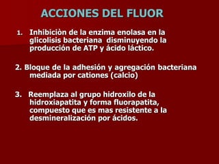 ACCIONES DEL FLUOR
1. Inhibiciòn de la enzima enolasa en la
glicolisis bacteriana disminuyendo la
producción de ATP y ácido láctico.
2. Bloque de la adhesión y agregación bacteriana
mediada por cationes (calcio)
3. Reemplaza al grupo hidroxilo de la
hidroxiapatita y forma fluorapatita,
compuesto que es mas resistente a la
desmineralización por ácidos.
 