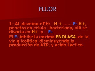 FLUOR
1- Al disminuir PH: H + …….F- H+,
penetra en célula bacteriana, allí se
disocia en H+ y F-.
El F- inhibe la enzima ENOLASA de la
vía glicolítica disminuyendo la
producción de ATP, y ácido Láctico.
 