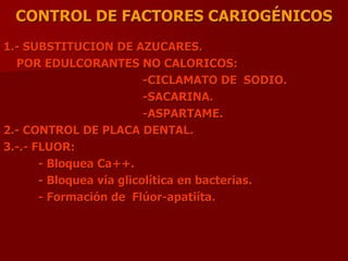CONTROL DE FACTORES CARIOGÉNICOS
1.- SUBSTITUCION DE AZUCARES.
POR EDULCORANTES NO CALORICOS:
-CICLAMATO DE SODIO.
-SACARINA.
-ASPARTAME.
2.- CONTROL DE PLACA DENTAL.
3.-.- FLUOR:
- Bloquea Ca++.
- Bloquea vía glicolítica en bacterias.
- Formación de Flúor-apatiíta.
 