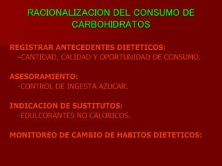 RACIONALIZACION DEL CONSUMO DE
CARBOHIDRATOS
REGISTRAR ANTECEDENTES DIETETICOS:
-CANTIDAD, CALIDAD Y OPORTUNIDAD DE CONSUMO.
ASESORAMIENTO:
-CONTROL DE INGESTA AZUCAR.
INDICACION DE SUSTITUTOS:
-EDULCORANTES NO CALORICOS.
MONITOREO DE CAMBIO DE HABITOS DIETETICOS:
 