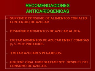 RECOMENDACIONES
ANTICARIOGENICAS
- SUPRIMIR CONSUMO DE ALIMENTOS CON ALTO
CONTENIDO DE AZUCAR
- DISMINUIR MOMENTOS DE AZUCAR AL DIA.
- EVITAR MOMENTOS DE AZUCAR ENTRE COMIDAS
y/ó MUY PROXIMOS.
- EVITAR AZUCARES PEGAJOSOS.
- HIGIENE ORAL INMEDIATAMENTE DESPUES DEL
CONSUMO DE AZUCAR.
 