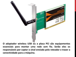 O adaptador wireless USB ou a placa PCI são equipamentos
essenciais para montar uma rede sem fio. Serão eles os
responsáveis por captar o sinal enviado pelo roteador e trazer a
conectividade para a máquina.
 