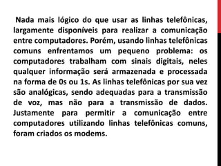 Nada mais lógico do que usar as linhas telefônicas,
largamente disponíveis para realizar a comunicação
entre computadores. Porém, usando linhas telefônicas
comuns enfrentamos um pequeno problema: os
computadores trabalham com sinais digitais, neles
qualquer informação será armazenada e processada
na forma de 0s ou 1s. As linhas telefônicas por sua vez
são analógicas, sendo adequadas para a transmissão
de voz, mas não para a transmissão de dados.
Justamente para permitir a comunicação entre
computadores utilizando linhas telefônicas comuns,
foram criados os modems.
 