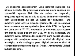 Os modems apresentaram uma notável evolução na
última década. Os primeiros modems eram capazes de
transmitir apenas 300 bits de dados por segundo,
enquanto que os atuais são capazes de manter conexões
com velocidades de até 56 Kbits por segundo. Os
modems para acesso discado geralmente são instalados
internamente no computador (em slots PCI) ou ligados
em uma porta ******, enquanto os modems para acesso
em banda larga podem ser USB, Wi-Fi ou Ethernet. Os
modems ADSL diferem dos modems para acesso discado
porque não precisam converter o sinal de digital para
analógico e de análogico para digital porque o sinal é
transmitido sempre em digital. (ADSL - Asymmetric Digital
Subscriber Line).
 