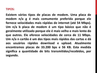 TIPOS:
Existem vários tipos de placas de modem. Uma placa de
modem n/a g é mais comumente preferida porque ele
fornece velocidades mais rápidas de internet (até 54 Mbps).
Um n/a b placa de modem é um tipo básico que não é
geralmente utilizado porque ele é mais velho e mais lento do
que outros. Ele oferece velocidades de cerca de 11 Mbps.
Um n/a n cartão é um dos tipos mais rápidos das cartas e dá
aos usuários rápidos download e upload. Atualmente
encontramos placas de 33.200 bps e 56 KB. Esta medida
significa a quantidade de bits transmitidos/recebidos, por
segundo.
 