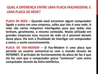 QUAL A DIFERENÇA ENTRE UMA PLACA FAX/MODEM, E
UMA PLACA DE REDE?
PLACA DE REDE – Quando você encontrar algum computador
ligado a outro em uma empresa, saiba que isto é uma rede. A
rede são várias máquinas interligadas para que todas elas
tenham, geralmente, o mesmo conteúdo. Muito utilizado em
grandes empresas esse recurso de rede só é possível através
desta placa. Ela tem a finalidade de interligar um computador
a outro, e assim sucessivamente.
PLACA DE FAX-MODEM – O Fax-Modem é uma placa que
permite ao usuário comunicar-se com o mundo através da
INTERNET. O princípio de funcionamento da placa de fax é que
ela faz com que o computador possa “conversar” com outro
computador através da linha telefônica.
 