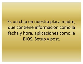 Es un chip en nuestra placa madre,
que contiene información como la
fecha y hora, aplicaciones como la
BIOS, Setup y post.
 