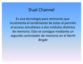 Dual Channel
Es una tecnología para memorias que
incrementa el rendimiento de estas al permitir
el acceso simultáneo a dos módulos distintos
de memoria. Esto se consigue mediante un
segundo controlador de memoria en el North
Brigde
 