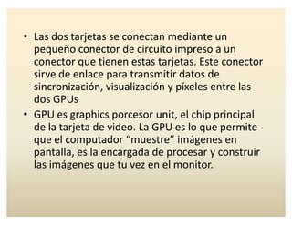 ‡ Las dos tarjetas se conectan mediante un
pequeño conector de circuito impreso a un
conector que tienen estas tarjetas. Este conector
sirve de enlace para transmitir datos de
sincronización, visualización y píxeles entre las
dos GPUs
‡ GPU es graphics porcesor unit, el chip principal
de la tarjeta de video. La GPU es lo que permite
que el computador ͞muestre͟ imágenes en
pantalla, es la encargada de procesar y construir
las imágenes que tu vez en el monitor.
 