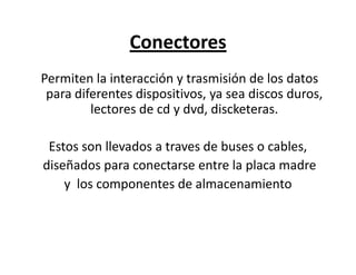 Conectores
Permiten la interacción y trasmisión de los datos
para diferentes dispositivos, ya sea discos duros,
lectores de cd y dvd, discketeras.
Estos son llevados a traves de buses o cables,
diseñados para conectarse entre la placa madre
y los componentes de almacenamiento
 