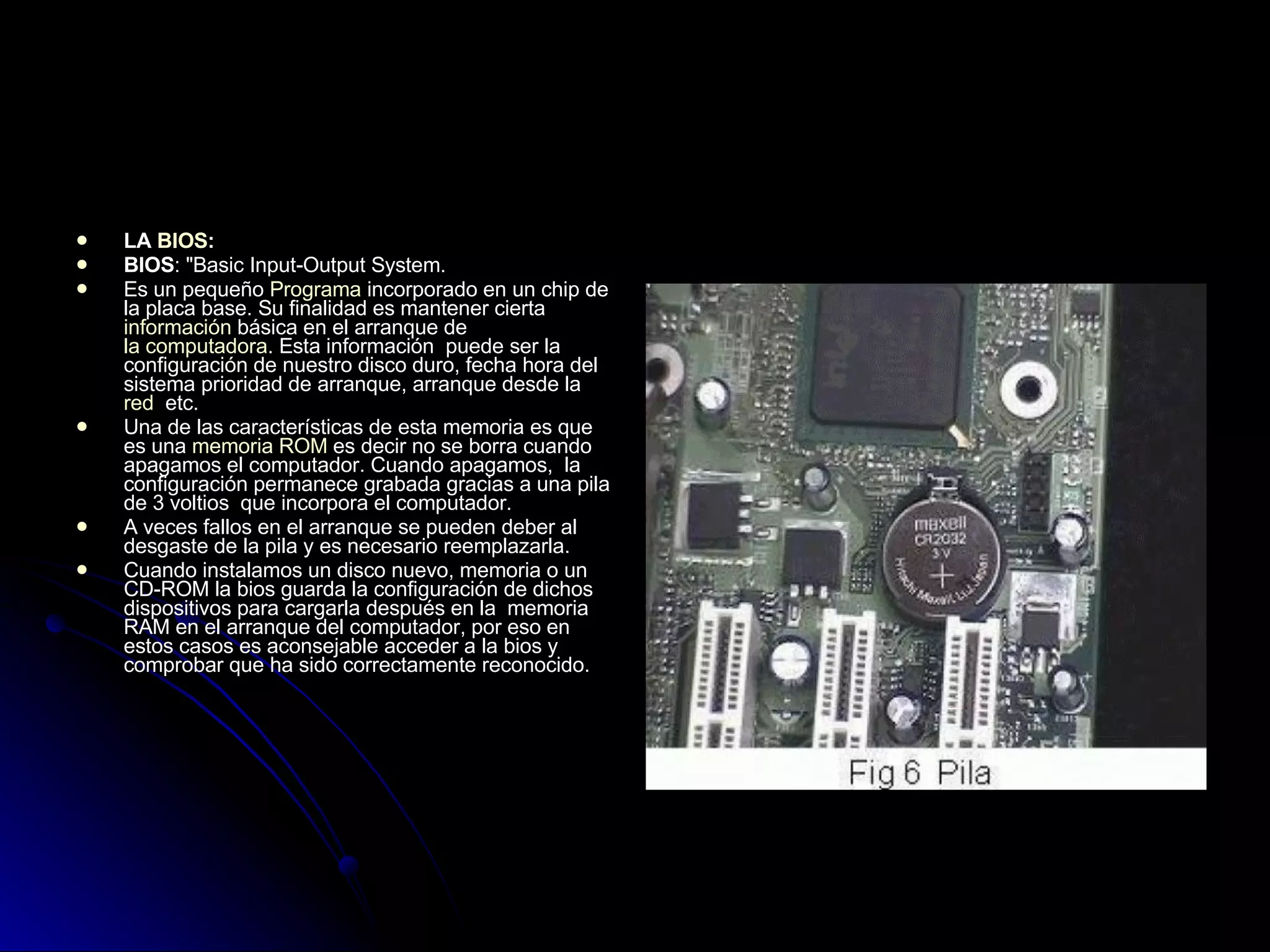 LA  BIOS : BIOS : "Basic Input-Output System.  Es un pequeño  Programa  incorporado en un chip de la placa base. Su finalidad es mantener cierta  información  básica en el arranque de  la computadora . Esta información  puede ser la configuración de nuestro disco duro, fecha hora del sistema prioridad de arranque, arranque desde la  red   etc.  Una de las características de esta memoria es que es una  memoria ROM  es decir no se borra cuando apagamos el computador. Cuando apagamos,  la configuración permanece grabada gracias a una pila de 3 voltios  que incorpora el computador.  A veces fallos en el arranque se pueden deber al desgaste de la pila y es necesario reemplazarla.  Cuando instalamos un disco nuevo, memoria o un CD-ROM la bios guarda la configuración de dichos dispositivos para cargarla después en la  memoria RAM en el arranque del computador, por eso en estos casos es aconsejable acceder a la bios y comprobar que ha sido correctamente reconocido.  