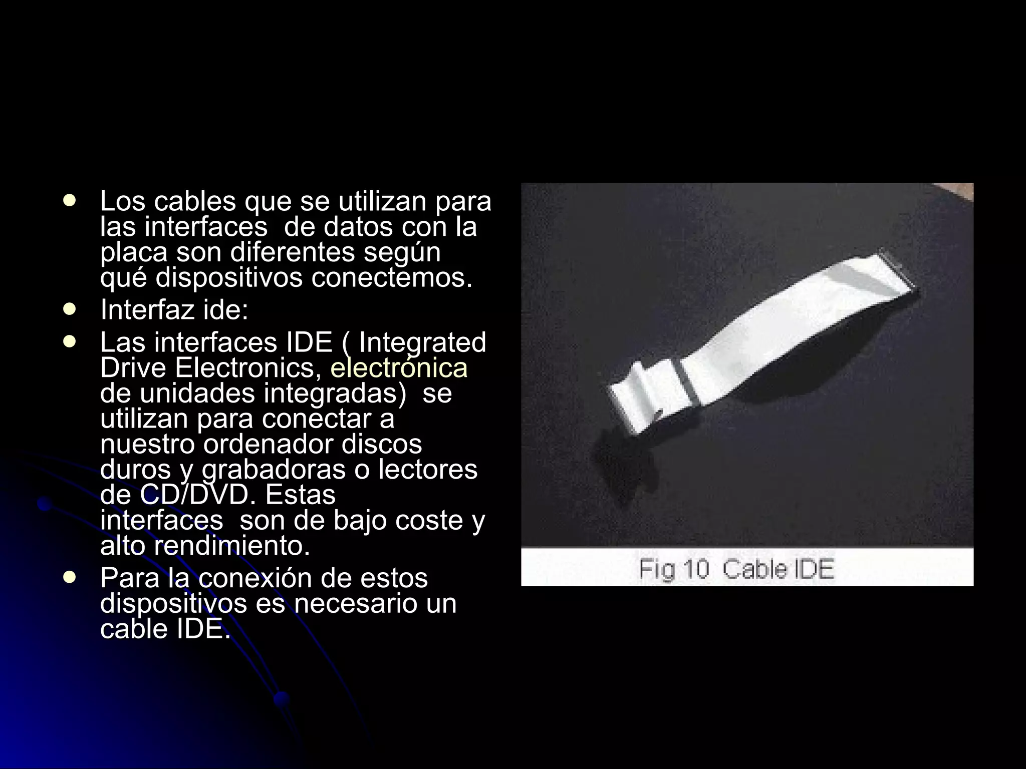 Los cables que se utilizan para las interfaces  de datos con la placa son diferentes según qué dispositivos conectemos.  Interfaz ide:  Las interfaces IDE ( Integrated Drive Electronics,  electrónica  de unidades integradas)  se utilizan para conectar a nuestro ordenador discos duros y grabadoras o lectores de CD/DVD. Estas interfaces  son de bajo coste y alto rendimiento.  Para la conexión de estos dispositivos es necesario un cable IDE.  