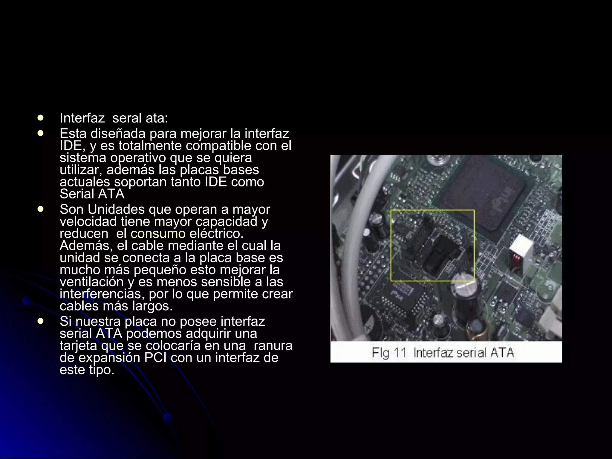 Interfaz  seral ata: Esta diseñada para mejorar la interfaz IDE, y es totalmente compatible con el sistema operativo que se quiera utilizar, además las placas bases actuales soportan tanto IDE como Serial ATA  Son Unidades que operan a mayor velocidad tiene mayor capacidad y reducen  el  consumo  eléctrico. Además, el cable mediante el cual la unidad se conecta a la placa base es mucho más pequeño esto mejorar la ventilación y es menos sensible a las interferencias, por lo que permite crear cables más largos.  Si nuestra placa no posee interfaz serial ATA podemos adquirir una tarjeta que se colocaría en una  ranura de expansión PCI con un interfaz de este tipo.  
