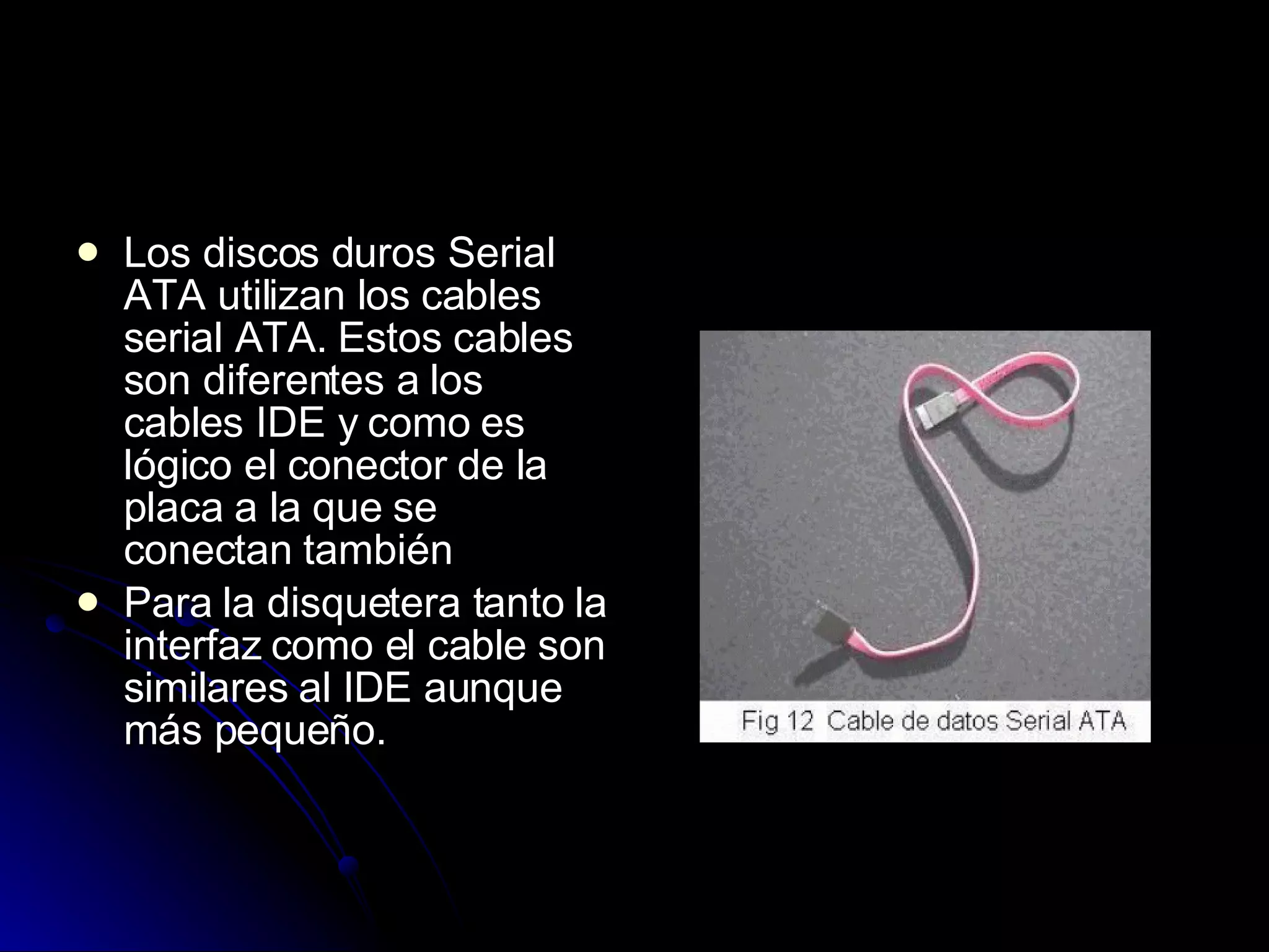 Los discos duros Serial ATA utilizan los cables serial ATA. Estos cables son diferentes a los cables IDE y como es lógico el conector de la placa a la que se conectan también  Para la disquetera tanto la interfaz como el cable son similares al IDE aunque más pequeño.  