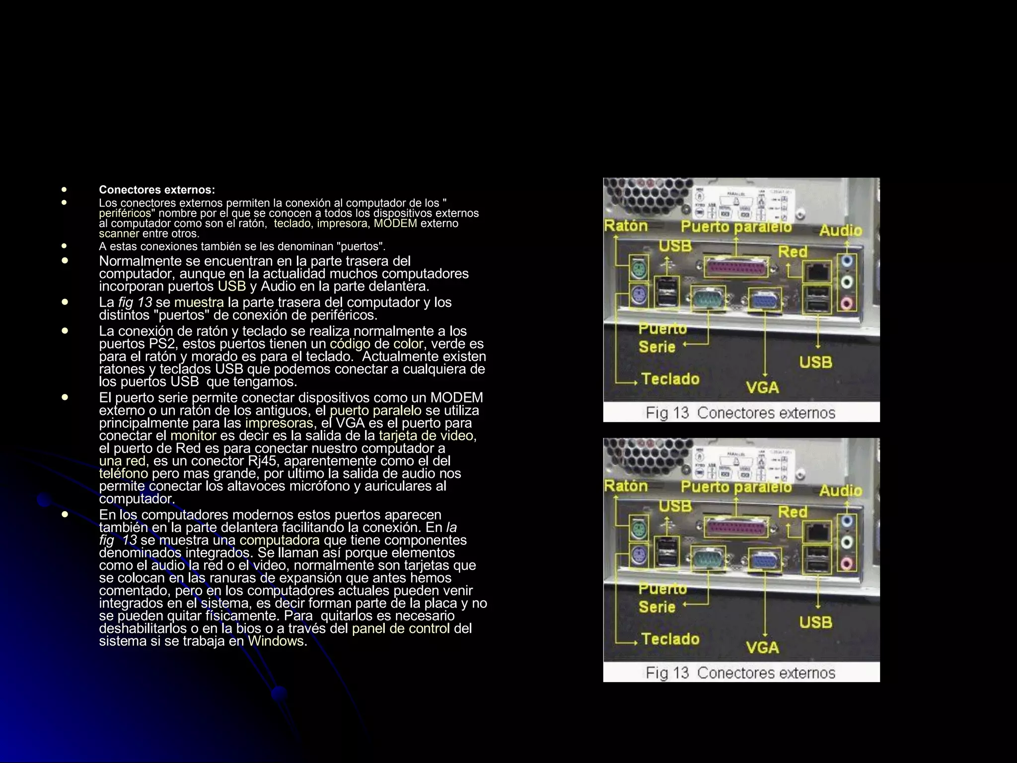 Conectores externos: Los conectores externos permiten la conexión al computador de los " periféricos " nombre por el que se conocen a todos los dispositivos externos al computador como son el ratón,   teclado ,  impresora ,  MODEM  externo  scanner  entre otros.  A estas conexiones también se les denominan "puertos".  Normalmente se encuentran en la parte trasera del computador, aunque en la actualidad muchos computadores incorporan puertos  USB  y Audio en la parte delantera.  La  fig 13  se  muestra  la parte trasera del computador y los distintos "puertos" de conexión de periféricos.  La conexión de ratón y teclado se realiza normalmente a los puertos PS2, estos puertos tienen un  código  de  color , verde es para el ratón y morado es para el teclado.  Actualmente existen ratones y teclados USB que podemos conectar a cualquiera de los puertos USB  que tengamos.  El puerto serie permite conectar dispositivos como un MODEM externo o un ratón de los antiguos, el  puerto paralelo  se utiliza principalmente para las  impresoras , el VGA es el puerto para conectar el  monitor  es decir es la salida de la  tarjeta de video , el puerto de Red es para conectar nuestro computador a  una red , es un conector Rj45, aparentemente como el del  teléfono  pero mas grande, por ultimo la salida de audio nos permite conectar los altavoces micrófono y auriculares al computador.  En los computadores modernos estos puertos aparecen también en la parte delantera facilitando la conexión. En  la fig  13  se muestra una  computadora  que tiene componentes denominados integrados. Se llaman así porque elementos como el audio la red o el video, normalmente son tarjetas que se colocan en las ranuras de expansión que antes hemos comentado, pero en los computadores actuales pueden venir integrados en el sistema, es decir forman parte de la placa y no se pueden quitar físicamente. Para  quitarlos es necesario deshabilitarlos o en la bios o a través del  panel de control  del sistema si se trabaja en  Windows . 