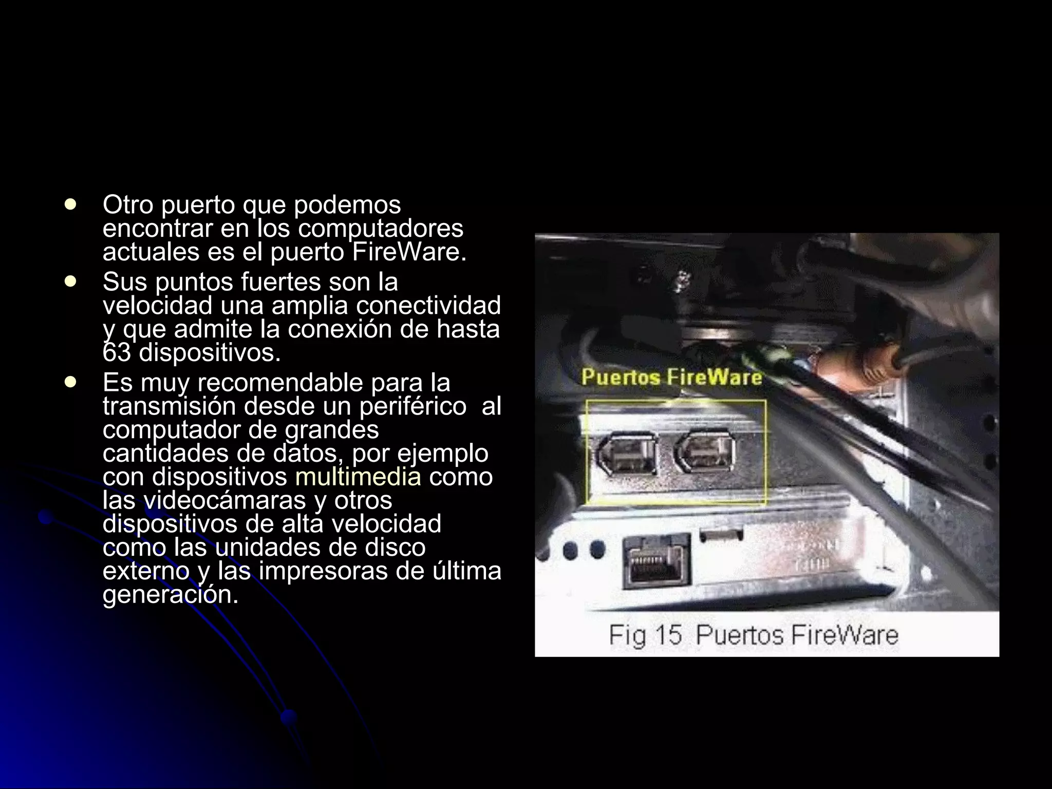 Otro puerto que podemos encontrar en los computadores actuales es el puerto FireWare.  Sus puntos fuertes son la velocidad una amplia conectividad y que admite la conexión de hasta 63 dispositivos.  Es muy recomendable para la transmisión desde un periférico  al computador de grandes cantidades de datos, por ejemplo con dispositivos  multimedia  como las videocámaras y otros dispositivos de alta velocidad como las unidades de disco externo y las impresoras de última generación.  