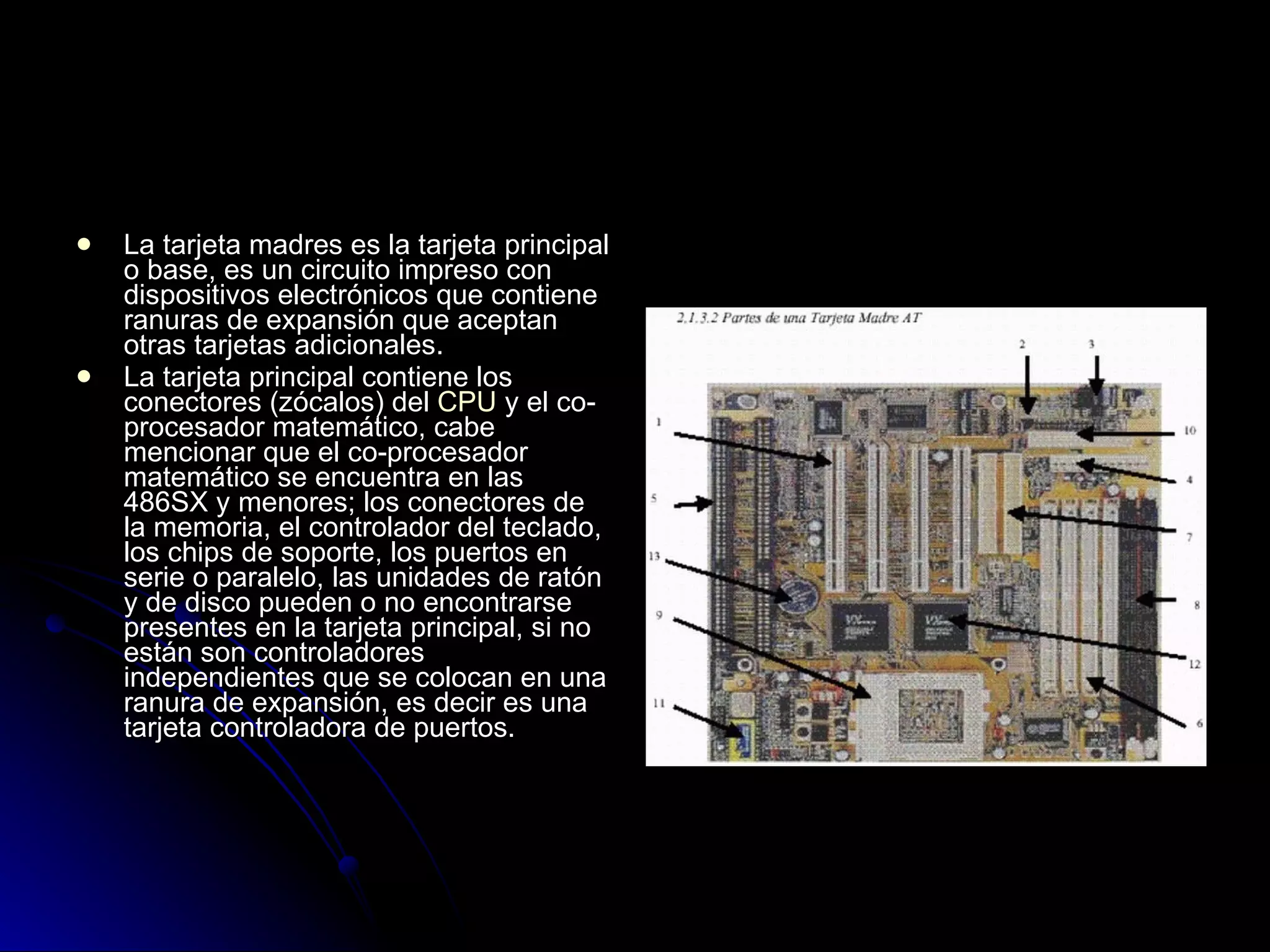 La tarjeta madres es la tarjeta principal o base, es un circuito impreso con dispositivos electrónicos que contiene ranuras de expansión que aceptan otras tarjetas adicionales. La tarjeta principal contiene los conectores (zócalos) del  CPU  y el co-procesador matemático, cabe mencionar que el co-procesador matemático se encuentra en las 486SX y menores; los conectores de la memoria, el controlador del teclado, los chips de soporte, los puertos en serie o paralelo, las unidades de ratón y de disco pueden o no encontrarse presentes en la tarjeta principal, si no están son controladores independientes que se colocan en una ranura de expansión, es decir es una tarjeta controladora de puertos. 