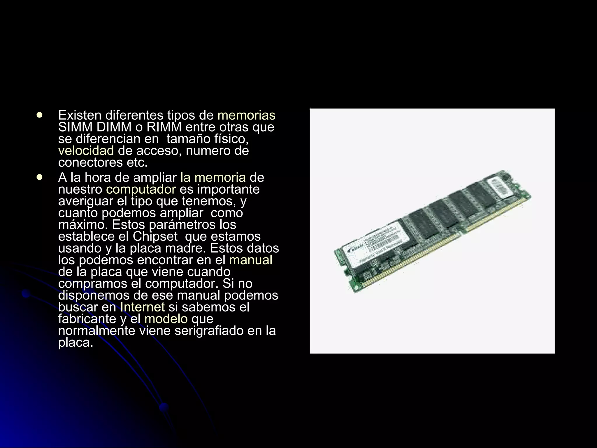 Existen diferentes tipos de  memorias  SIMM DIMM o RIMM entre otras que se diferencian en  tamaño físico,  velocidad  de acceso, numero de conectores etc.  A la hora de ampliar  la memoria  de nuestro  computador  es importante averiguar el tipo que tenemos, y cuanto podemos ampliar  como máximo. Estos parámetros los establece el Chipset  que estamos usando y la placa madre. Estos datos los podemos encontrar en el  manual  de la placa que viene cuando compramos el computador. Si no disponemos de ese manual podemos buscar en  Internet  si sabemos el fabricante y el  modelo  que normalmente viene serigrafiado en la placa. 