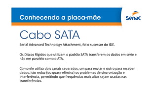 Conhecendo a placa-mãe

Cabo SATA
Serial Advanced Technology Attachment, foi o sucessor do IDE.
Os Discos Rígidos que utilizam o padrão SATA transferem os dados em série e
não em paralelo como o ATA.
Como ele utiliza dois canais separados, um para enviar e outro para receber
dados, isto reduz (ou quase elimina) os problemas de sincronização e
interferência, permitindo que frequências mais altas sejam usadas nas
transferências.

 