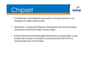 Chipset
• A medida que a tecnologia foi avançando, os circuitos passaram a ser
integrados em alguns poucos chips.
• Atualmente, a maioria dos Chipsets é formada por dois chips principais,
conhecidos como North Bridge e South Bridge.
• O North Bridge (Ponte Norte) ligado diretamente ao processador e cujas
funções são o acesso às memórias e aos barramentos AGP e PCI e a
comunicação com o South Bridge.

 