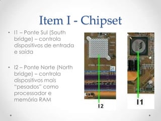 Item I - Chipset
• I1 – Ponte Sul (South
bridge) – controla
dispositivos de entrada
e saída
• I2 – Ponte Norte (North
bridge) – controla
dispositivos mais
“pesados” como
processador e
memória RAM
 