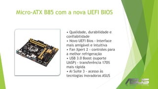 Micro-ATX B85 com a nova UEFI BIOS
• Qualidade, durabilidade e
confiabilidade
• Novo UEFI Bios - Interface
mais amigável e intuitiva
• Fan Xpert 2 - controles para
a melhor refrigeração
• USB 3.0 Boost (suporte
UASP) - transferência 170%
mais rápida
• Ai Suite 3 - acesso às
tecnlogias inovadoras ASUS
 