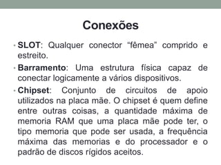 Conexões
• SLOT: Qualquer conector “fêmea” comprido e
estreito.
• Barramento: Uma estrutura física capaz de
conectar logicamente a vários dispositivos.
• Chipset: Conjunto de circuitos de apoio
utilizados na placa mãe. O chipset é quem define
entre outras coisas, a quantidade máxima de
memoria RAM que uma placa mãe pode ter, o
tipo memoria que pode ser usada, a frequência
máxima das memorias e do processador e o
padrão de discos rígidos aceitos.
 