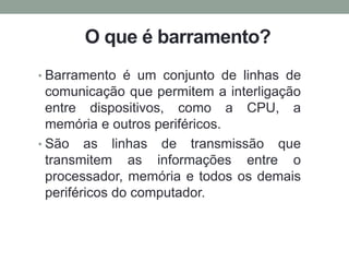 O que é barramento?
• Barramento é um conjunto de linhas de
comunicação que permitem a interligação
entre dispositivos, como a CPU, a
memória e outros periféricos.
• São as linhas de transmissão que
transmitem as informações entre o
processador, memória e todos os demais
periféricos do computador.
 